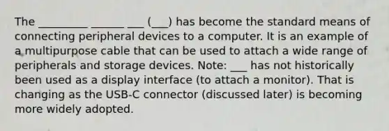 The _________ ______ ___ (___) has become the standard means of connecting peripheral devices to a computer. It is an example of a multipurpose cable that can be used to attach a wide range of peripherals and storage devices. Note: ___ has not historically been used as a display interface (to attach a monitor). That is changing as the USB-C connector (discussed later) is becoming more widely adopted.