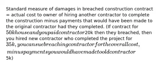 Standard measure of damages in breached construction contract = actual cost to owner of hiring another contractor to complete the construction minus payments that would have been made to the original contractor had they completed. (If contract for 50k house and you paid contractor20k then they breached, then you hired new contractor who completed the project for 35k, you can sue breaching contractor for the overall cost, minus payments you would have made to old contractor5k)