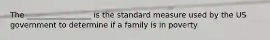 The _________________ is the standard measure used by the US government to determine if a family is in poverty