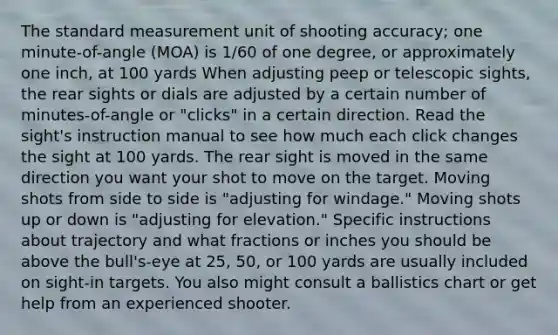 The standard measurement unit of shooting accuracy; one minute-of-angle (MOA) is 1/60 of one degree, or approximately one inch, at 100 yards When adjusting peep or telescopic sights, the rear sights or dials are adjusted by a certain number of minutes-of-angle or "clicks" in a certain direction. Read the sight's instruction manual to see how much each click changes the sight at 100 yards. The rear sight is moved in the same direction you want your shot to move on the target. Moving shots from side to side is "adjusting for windage." Moving shots up or down is "adjusting for elevation." Specific instructions about trajectory and what fractions or inches you should be above the bull's-eye at 25, 50, or 100 yards are usually included on sight-in targets. You also might consult a ballistics chart or get help from an experienced shooter.