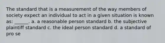 The standard that is a measurement of the way members of society expect an individual to act in a given situation is known as: ______. a. a reasonable person standard b. the subjective plaintiff standard c. the ideal person standard d. a standard of pro se