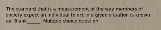 The standard that is a measurement of the way members of society expect an individual to act in a given situation is known as: Blank______. Multiple choice question.