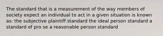 The standard that is a measurement of the way members of society expect an individual to act in a given situation is known as: the subjective plaintiff standard the ideal person standard a standard of pro se a reasonable person standard