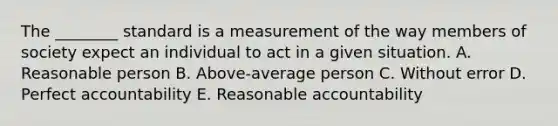 The ________ standard is a measurement of the way members of society expect an individual to act in a given situation. A. Reasonable person B. Above-average person C. Without error D. Perfect accountability E. Reasonable accountability