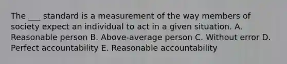 The ___ standard is a measurement of the way members of society expect an individual to act in a given situation. A. Reasonable person B. Above-average person C. Without error D. Perfect accountability E. Reasonable accountability