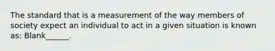 The standard that is a measurement of the way members of society expect an individual to act in a given situation is known as: Blank______.