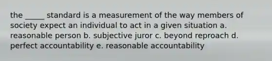 the _____ standard is a measurement of the way members of society expect an individual to act in a given situation a. reasonable person b. subjective juror c. beyond reproach d. perfect accountability e. reasonable accountability