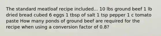 The standard meatloaf recipe included... 10 lbs ground beef 1 lb dried bread cubed 6 eggs 1 tbsp of salt 1 tsp pepper 1 c tomato paste How many ponds of ground beef are required for the recipe when using a conversion factor of 0.8?