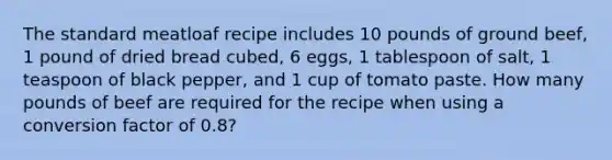 The standard meatloaf recipe includes 10 pounds of ground beef, 1 pound of dried bread cubed, 6 eggs, 1 tablespoon of salt, 1 teaspoon of black pepper, and 1 cup of tomato paste. How many pounds of beef are required for the recipe when using a conversion factor of 0.8?