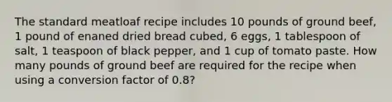 The standard meatloaf recipe includes 10 pounds of ground beef, 1 pound of enaned dried bread cubed, 6 eggs, 1 tablespoon of salt, 1 teaspoon of black pepper, and 1 cup of tomato paste. How many pounds of ground beef are required for the recipe when using a conversion factor of 0.8?