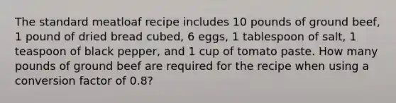 The standard meatloaf recipe includes 10 pounds of ground beef, 1 pound of dried bread cubed, 6 eggs, 1 tablespoon of salt, 1 teaspoon of black pepper, and 1 cup of tomato paste. How many pounds of ground beef are required for the recipe when using a conversion factor of 0.8?