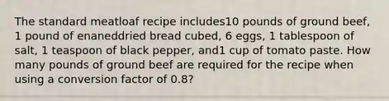 The standard meatloaf recipe includes10 pounds of ground beef, 1 pound of enaneddried bread cubed, 6 eggs, 1 tablespoon of salt, 1 teaspoon of black pepper, and1 cup of tomato paste. How many pounds of ground beef are required for the recipe when using a conversion factor of 0.8?