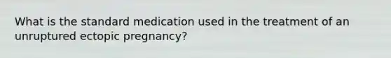 What is the standard medication used in the treatment of an unruptured ectopic pregnancy?