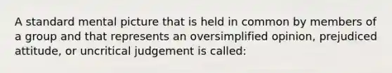 A standard mental picture that is held in common by members of a group and that represents an oversimplified opinion, prejudiced attitude, or uncritical judgement is called: