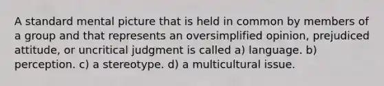 A standard mental picture that is held in common by members of a group and that represents an oversimplified opinion, prejudiced attitude, or uncritical judgment is called a) language. b) perception. c) a stereotype. d) a multicultural issue.