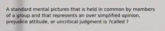 A standard mental pictures that is held in common by members of a group and that represents an over simplified opinion, prejudice attitude, or uncritical judgment is ?called ?