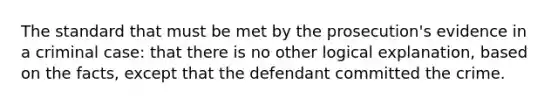 The standard that must be met by the prosecution's evidence in a criminal case: that there is no other logical explanation, based on the facts, except that the defendant committed the crime.