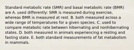 Standard metabolic rate (SMR) and basal metabolic rate (BMR) are A. used differently: SMR is measured during exercise, whereas BMR is measured at rest. B. both measured across a wide range of temperatures for a given species. C. used to compare metabolic rate between hibernating and nonhibernating states. D. both measured in animals experiencing a resting and fasting state. E. both standard measurements of fat metabolism in mammals.