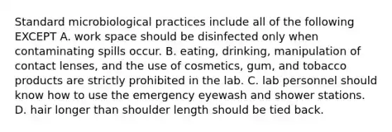 Standard microbiological practices include all of the following EXCEPT A. work space should be disinfected only when contaminating spills occur. B. eating, drinking, manipulation of contact lenses, and the use of cosmetics, gum, and tobacco products are strictly prohibited in the lab. C. lab personnel should know how to use the emergency eyewash and shower stations. D. hair longer than shoulder length should be tied back.