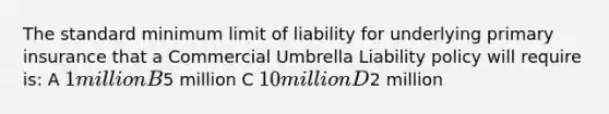 The standard minimum limit of liability for underlying primary insurance that a Commercial Umbrella Liability policy will require is: A 1 million B5 million C 10 million D2 million