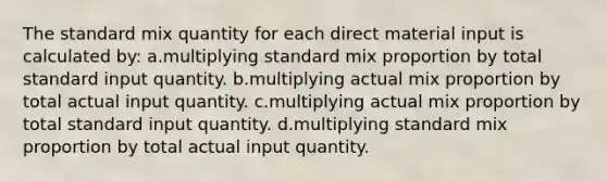 The standard mix quantity for each direct material input is calculated by: a.multiplying standard mix proportion by total standard input quantity. b.multiplying actual mix proportion by total actual input quantity. c.multiplying actual mix proportion by total standard input quantity. d.multiplying standard mix proportion by total actual input quantity.