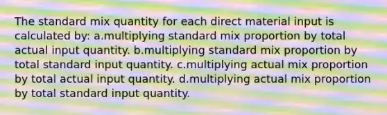 The standard mix quantity for each direct material input is calculated by: a.multiplying standard mix proportion by total actual input quantity. b.multiplying standard mix proportion by total standard input quantity. c.multiplying actual mix proportion by total actual input quantity. d.multiplying actual mix proportion by total standard input quantity.