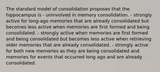 The standard model of consolidation proposes that the hippocampus is - uninvolved in memory consolidation. - strongly active for long-ago memories that are already consolidated but becomes less active when memories are first formed and being consolidated. - strongly active when memories are first formed and being consolidated but becomes less active when retrieving older memories that are already consolidated. - strongly active for both new memories as they are being consolidated and memories for events that occurred long ago and are already consolidated.