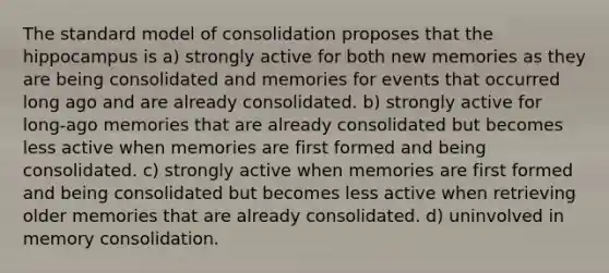 The standard model of consolidation proposes that the hippocampus is a) strongly active for both new memories as they are being consolidated and memories for events that occurred long ago and are already consolidated. b) strongly active for long-ago memories that are already consolidated but becomes less active when memories are first formed and being consolidated. c) strongly active when memories are first formed and being consolidated but becomes less active when retrieving older memories that are already consolidated. d) uninvolved in memory consolidation.