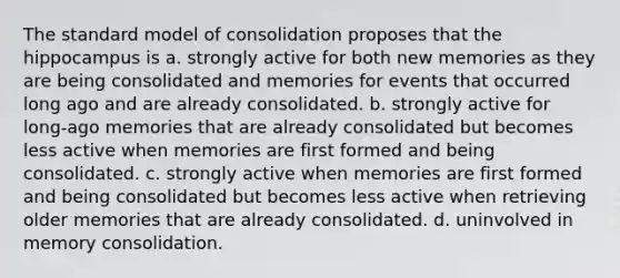 The standard model of consolidation proposes that the hippocampus is a. strongly active for both new memories as they are being consolidated and memories for events that occurred long ago and are already consolidated. b. strongly active for long-ago memories that are already consolidated but becomes less active when memories are first formed and being consolidated. c. strongly active when memories are first formed and being consolidated but becomes less active when retrieving older memories that are already consolidated. d. uninvolved in memory consolidation.