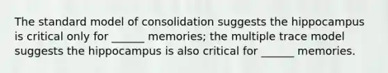 The standard model of consolidation suggests the hippocampus is critical only for ______ memories; the multiple trace model suggests the hippocampus is also critical for ______ memories.