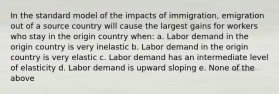 In the standard model of the impacts of immigration, emigration out of a source country will cause the largest gains for workers who stay in the origin country when: a. Labor demand in the origin country is very inelastic b. Labor demand in the origin country is very elastic c. Labor demand has an intermediate level of elasticity d. Labor demand is upward sloping e. None of the above