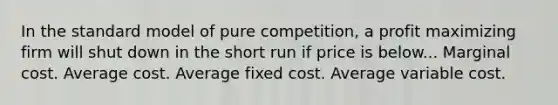 In the standard model of pure competition, a profit maximizing firm will shut down in the short run if price is below... Marginal cost. Average cost. Average fixed cost. Average variable cost.