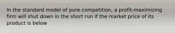 In the standard model of pure competition, a profit-maximizing firm will shut down in the short run if the market price of its product is below