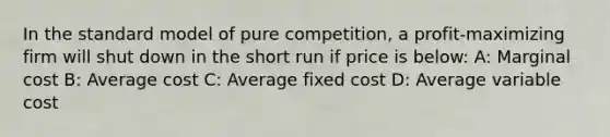 In the standard model of pure competition, a profit-maximizing firm will shut down in the short run if price is below: A: Marginal cost B: Average cost C: Average fixed cost D: Average variable cost