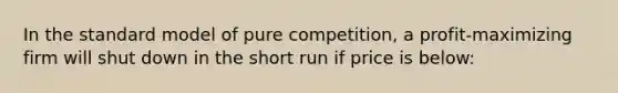 In the standard model of pure competition, a profit-maximizing firm will shut down in the short run if price is below: