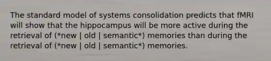 The standard model of systems consolidation predicts that fMRI will show that the hippocampus will be more active during the retrieval of (*new | old | semantic*) memories than during the retrieval of (*new | old | semantic*) memories.