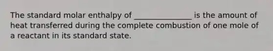 The standard molar enthalpy of _______________ is the amount of heat transferred during the complete combustion of one mole of a reactant in its standard state.