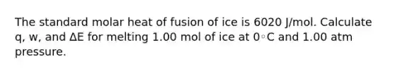 The standard molar heat of fusion of ice is 6020 J/mol. Calculate q, w, and ∆E for melting 1.00 mol of ice at 0◦C and 1.00 atm pressure.