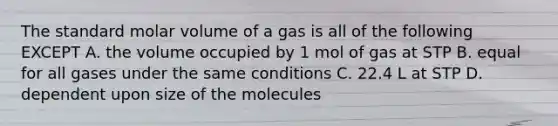 The standard molar volume of a gas is all of the following EXCEPT A. the volume occupied by 1 mol of gas at STP B. equal for all gases under the same conditions C. 22.4 L at STP D. dependent upon size of the molecules