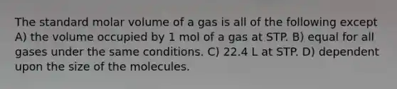 The standard molar volume of a gas is all of the following except A) the volume occupied by 1 mol of a gas at STP. B) equal for all gases under the same conditions. C) 22.4 L at STP. D) dependent upon the size of the molecules.