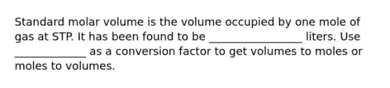 Standard molar volume is the volume occupied by one mole of gas at STP. It has been found to be _________________ liters. Use _____________ as a conversion factor to get volumes to moles or moles to volumes.