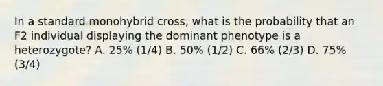 In a standard monohybrid cross, what is the probability that an F2 individual displaying the dominant phenotype is a heterozygote? A. 25% (1/4) B. 50% (1/2) C. 66% (2/3) D. 75% (3/4)