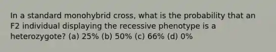 In a standard monohybrid cross, what is the probability that an F2 individual displaying the recessive phenotype is a heterozygote? (a) 25% (b) 50% (c) 66% (d) 0%