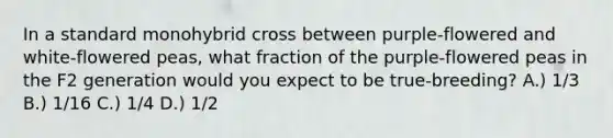 In a standard monohybrid cross between purple-flowered and white-flowered peas, what fraction of the purple-flowered peas in the F2 generation would you expect to be true-breeding? A.) 1/3 B.) 1/16 C.) 1/4 D.) 1/2