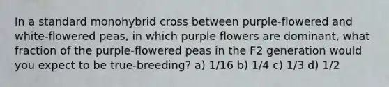 In a standard monohybrid cross between purple-flowered and white-flowered peas, in which purple flowers are dominant, what fraction of the purple-flowered peas in the F2 generation would you expect to be true-breeding? a) 1/16 b) 1/4 c) 1/3 d) 1/2