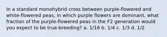 In a standard monohybrid cross between purple-flowered and white-flowered peas, in which purple flowers are dominant, what fraction of the purple-flowered peas in the F2 generation would you expect to be true-breeding? a. 1/16 b. 1/4 c. 1/3 d. 1/2