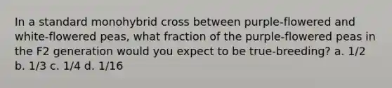 In a standard monohybrid cross between purple-flowered and white-flowered peas, what fraction of the purple-flowered peas in the F2 generation would you expect to be true-breeding? a. 1/2 b. 1/3 c. 1/4 d. 1/16