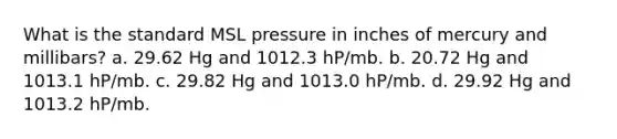 What is the standard MSL pressure in inches of mercury and millibars? a. 29.62 Hg and 1012.3 hP/mb. b. 20.72 Hg and 1013.1 hP/mb. c. 29.82 Hg and 1013.0 hP/mb. d. 29.92 Hg and 1013.2 hP/mb.