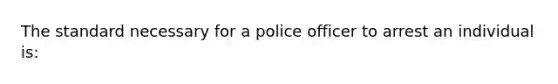 The standard necessary for a police officer to arrest an individual is: