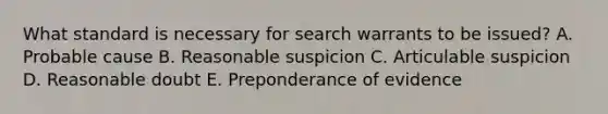 What standard is necessary for search warrants to be issued? A. Probable cause B. Reasonable suspicion C. Articulable suspicion D. Reasonable doubt E. Preponderance of evidence